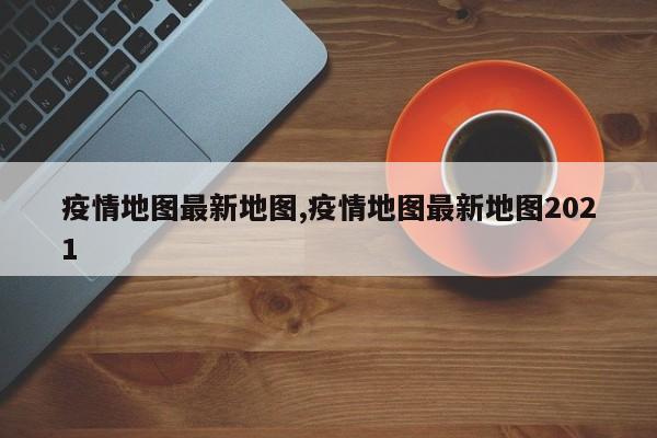 疫情地图最新地图,疫情地图最新地图2021