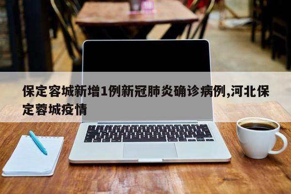 保定容城新增1例新冠肺炎确诊病例,河北保定蓉城疫情