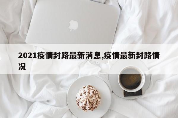 2021疫情封路最新消息,疫情最新封路情况