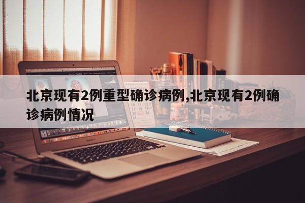 北京现有2例重型确诊病例,北京现有2例确诊病例情况