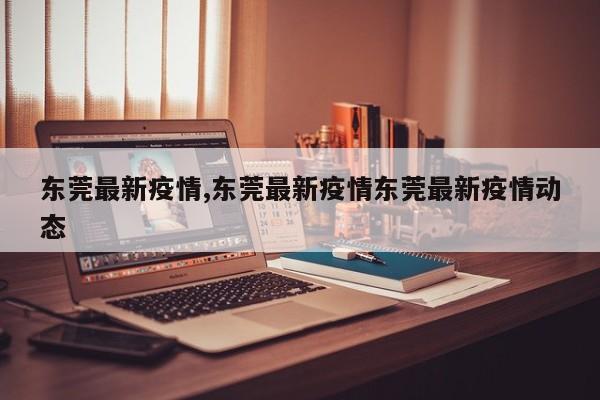 东莞最新疫情,东莞最新疫情东莞最新疫情动态