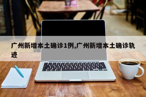 广州新增本土确诊1例,广州新增本土确诊轨迹