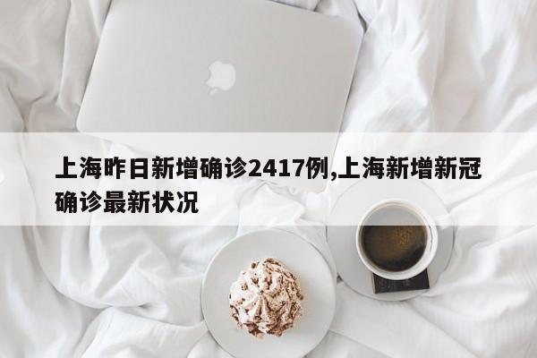 上海昨日新增确诊2417例,上海新增新冠确诊最新状况